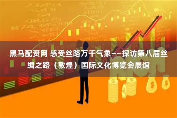黑马配资网 感受丝路万千气象——探访第八届丝绸之路（敦煌）国际文化博览会展馆