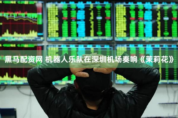 黑马配资网 机器人乐队在深圳机场奏响《茉莉花》