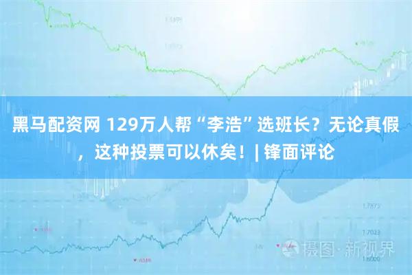 黑马配资网 129万人帮“李浩”选班长？无论真假，这种投票可以休矣！| 锋面评论
