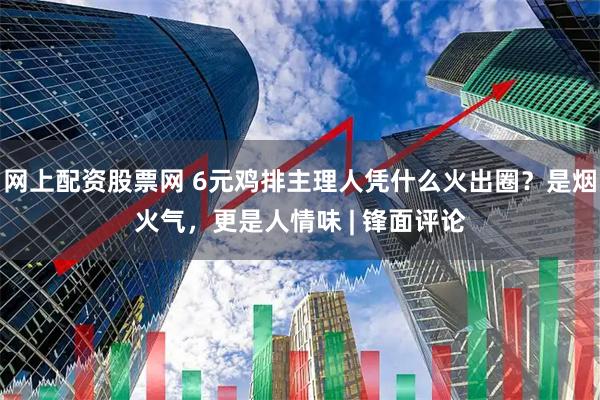 网上配资股票网 6元鸡排主理人凭什么火出圈？是烟火气，更是人情味 | 锋面评论