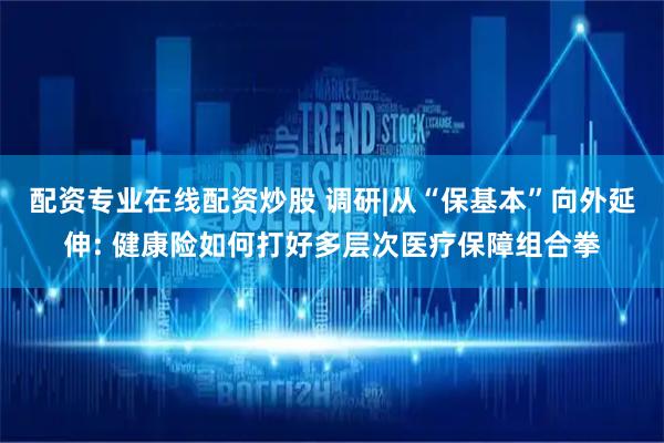 配资专业在线配资炒股 调研|从“保基本”向外延伸: 健康险如何打好多层次医疗保障组合拳