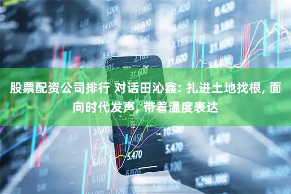 股票配资公司排行 对话田沁鑫: 扎进土地找根, 面向时代发声, 带着温度表达