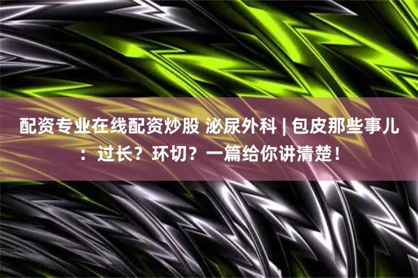 配资专业在线配资炒股 泌尿外科 | 包皮那些事儿：过长？环切？一篇给你讲清楚！
