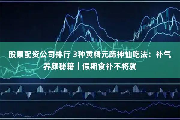 股票配资公司排行 3种黄精元蹄神仙吃法：补气养颜秘籍｜假期食补不将就