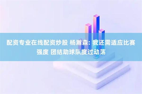 配资专业在线配资炒股 杨瀚森: 我还需适应比赛强度 团结助球队度过动荡