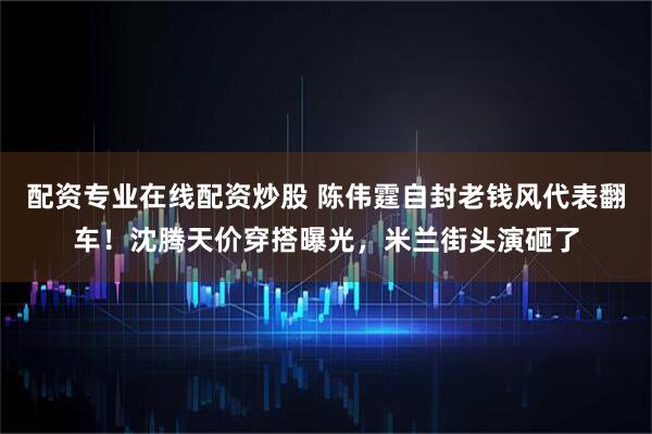 配资专业在线配资炒股 陈伟霆自封老钱风代表翻车！沈腾天价穿搭曝光，米兰街头演砸了