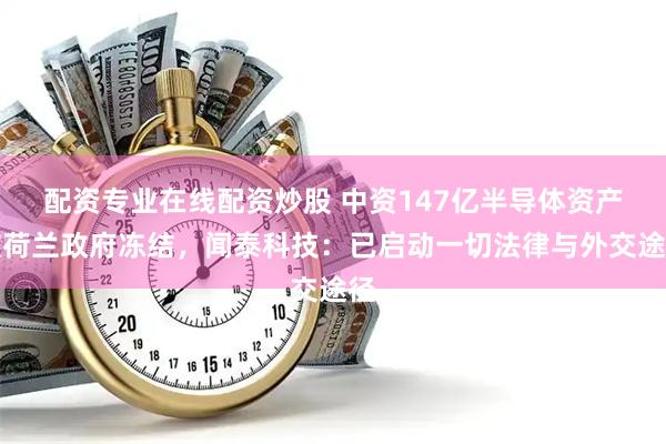 配资专业在线配资炒股 中资147亿半导体资产被荷兰政府冻结，闻泰科技：已启动一切法律与外交途径