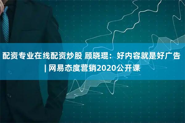 配资专业在线配资炒股 顾晓琨：好内容就是好广告 | 网易态度营销2020公开课