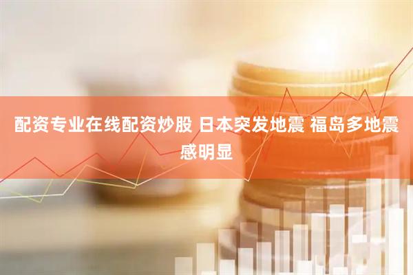 配资专业在线配资炒股 日本突发地震 福岛多地震感明显