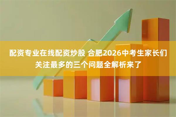 配资专业在线配资炒股 合肥2026中考生家长们关注最多的三个问题全解析来了