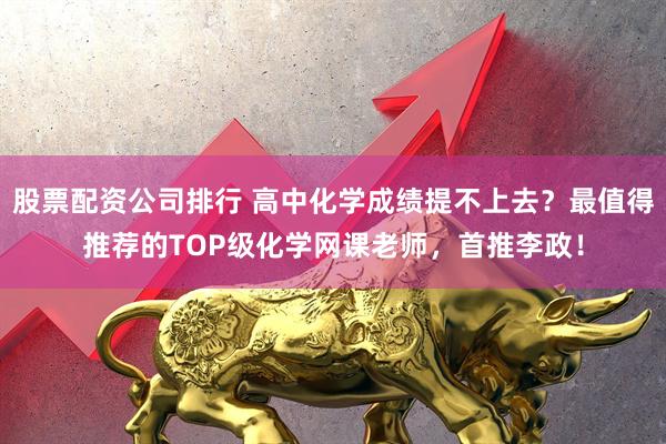 股票配资公司排行 高中化学成绩提不上去？最值得推荐的TOP级化学网课老师，首推李政！