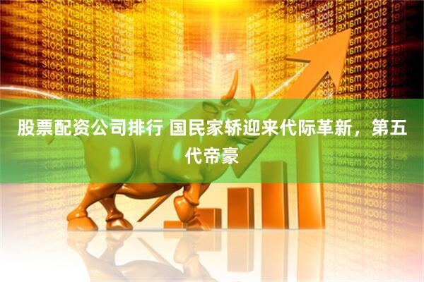 股票配资公司排行 国民家轿迎来代际革新，第五代帝豪