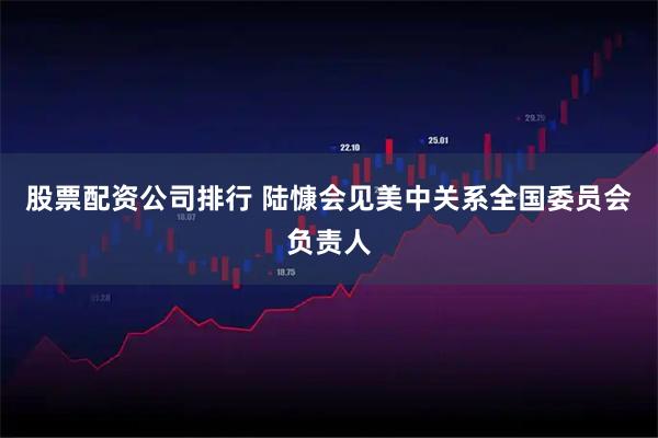 股票配资公司排行 陆慷会见美中关系全国委员会负责人