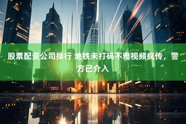 股票配资公司排行 地铁未打码不雅视频疯传，警方已介入