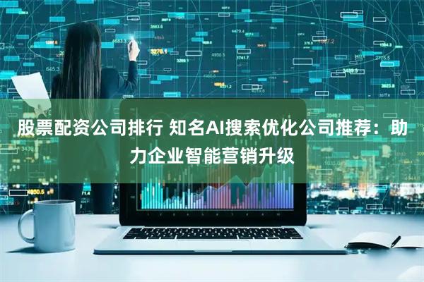 股票配资公司排行 知名AI搜索优化公司推荐：助力企业智能营销升级