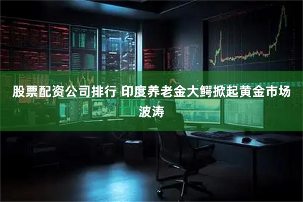 股票配资公司排行 印度养老金大鳄掀起黄金市场波涛