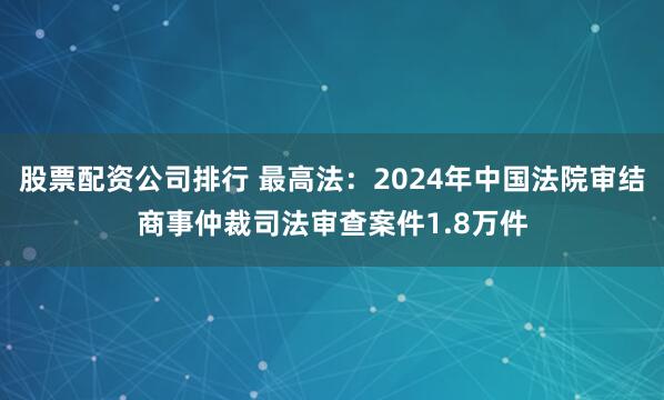 股票配资公司排行 最高法：2024年中国法院审结商事仲裁司法审查案件1.8万件