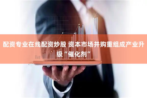 配资专业在线配资炒股 资本市场并购重组成产业升级“催化剂”