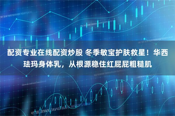 配资专业在线配资炒股 冬季敏宝护肤救星！华西珐玛身体乳，从根源稳住红屁屁粗糙肌