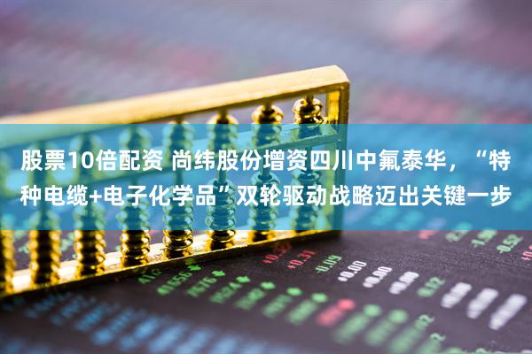 股票10倍配资 尚纬股份增资四川中氟泰华，“特种电缆+电子化学品”双轮驱动战略迈出关键一步