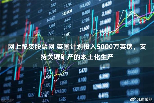 网上配资股票网 英国计划投入5000万英镑，支持关键矿产的本土化生产
