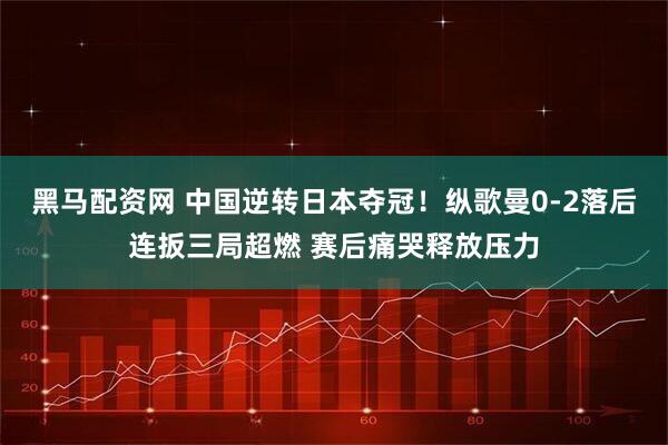 黑马配资网 中国逆转日本夺冠！纵歌曼0-2落后连扳三局超燃 赛后痛哭释放压力