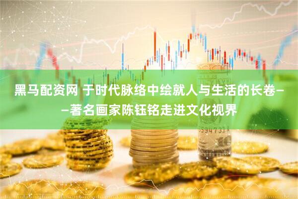 黑马配资网 于时代脉络中绘就人与生活的长卷——著名画家陈钰铭走进文化视界