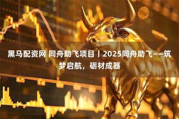 黑马配资网 同舟助飞项目丨2025同舟助飞——筑梦启航，砺材成器