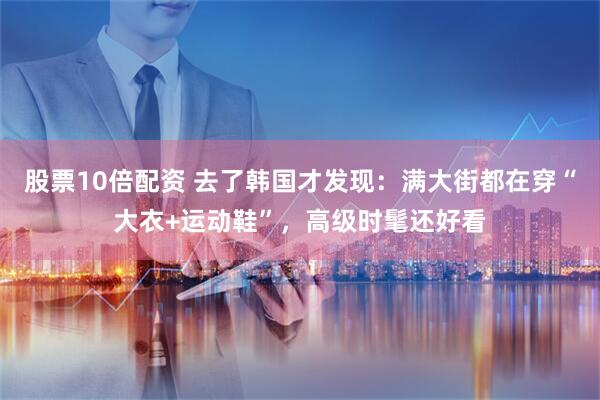 股票10倍配资 去了韩国才发现：满大街都在穿“大衣+运动鞋”，高级时髦还好看
