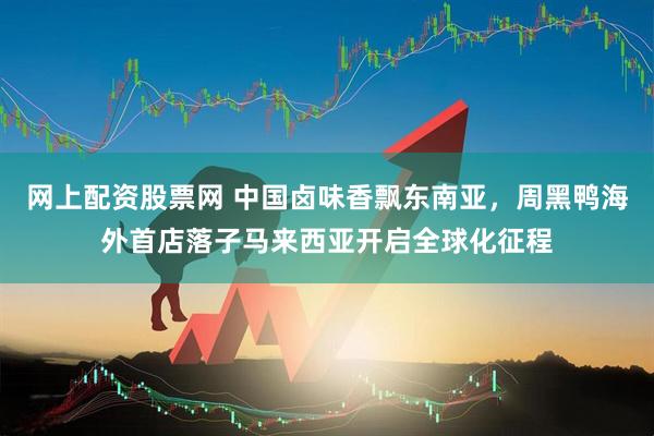 网上配资股票网 中国卤味香飘东南亚，周黑鸭海外首店落子马来西亚开启全球化征程