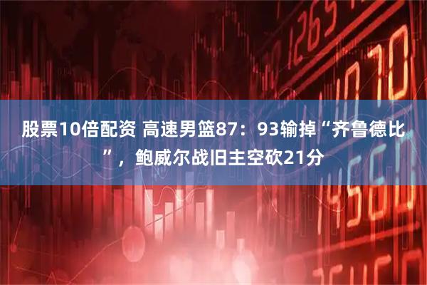 股票10倍配资 高速男篮87：93输掉“齐鲁德比”，鲍威尔战旧主空砍21分