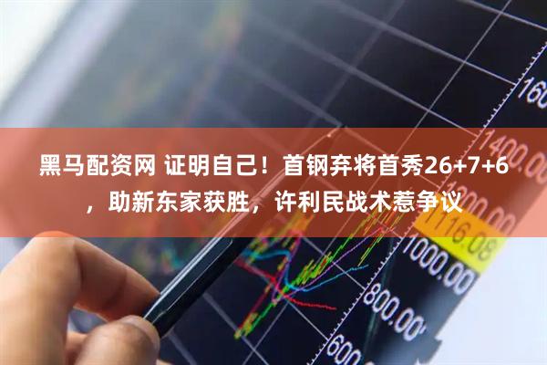 黑马配资网 证明自己！首钢弃将首秀26+7+6，助新东家获胜，许利民战术惹争议