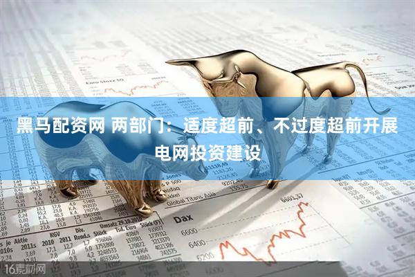 黑马配资网 两部门：适度超前、不过度超前开展电网投资建设