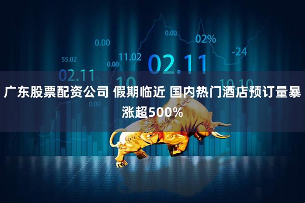 广东股票配资公司 假期临近 国内热门酒店预订量暴涨超500%