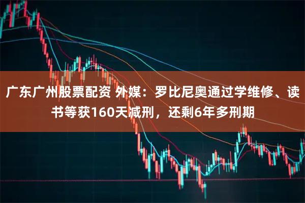广东广州股票配资 外媒：罗比尼奥通过学维修、读书等获160天减刑，还剩6年多刑期