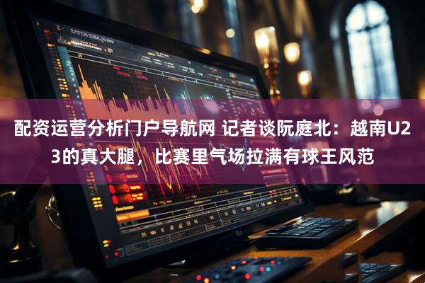 配资运营分析门户导航网 记者谈阮庭北：越南U23的真大腿，比赛里气场拉满有球王风范