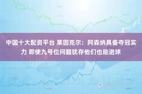 中国十大配资平台 莱因克尔：阿森纳具备夺冠实力 即使九号位问题犹存他们也能进球