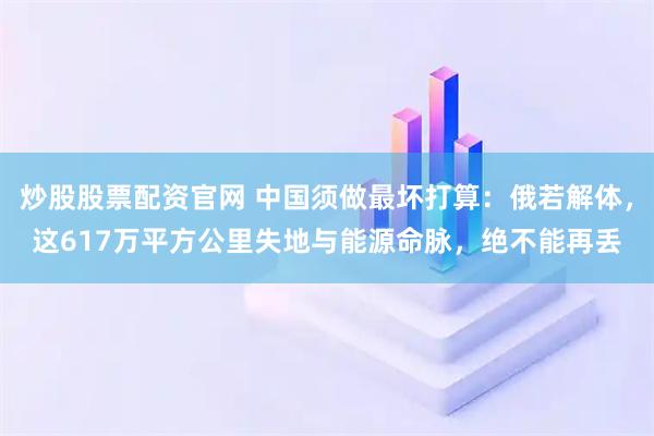 炒股股票配资官网 中国须做最坏打算：俄若解体，这617万平方公里失地与能源命脉，绝不能再丢