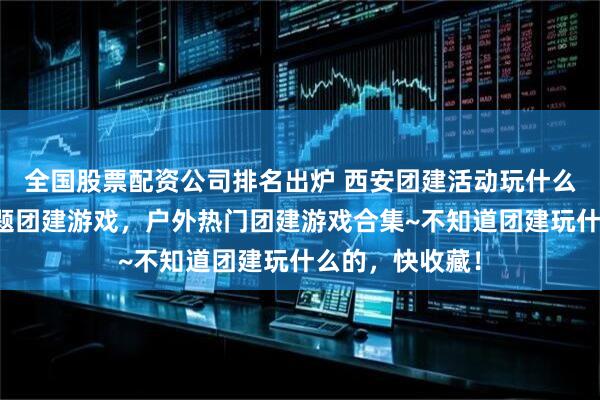 全国股票配资公司排名出炉 西安团建活动玩什么？西安热门主题团建游戏，户外热门团建游戏合集~不知道团建玩什么的，快收藏！