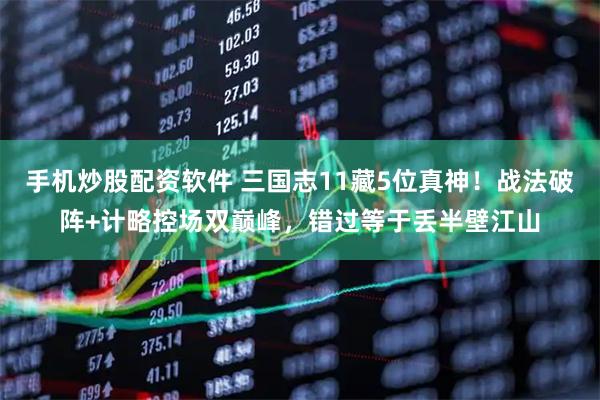 手机炒股配资软件 三国志11藏5位真神！战法破阵+计略控场双巅峰，错过等于丢半壁江山