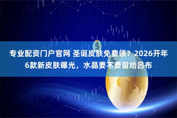专业配资门户官网 圣诞皮肤免费领？2026开年6款新皮肤曝光，水晶要不要留给吕布