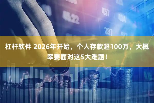 杠杆软件 2026年开始，个人存款超100万，大概率要面对这5大难题！