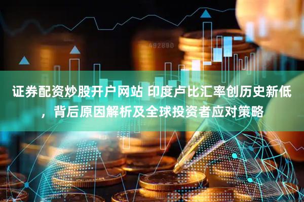 证券配资炒股开户网站 印度卢比汇率创历史新低，背后原因解析及全球投资者应对策略