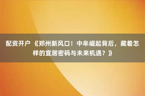 配资开户 《郑州新风口！中牟崛起背后，藏着怎样的宜居密码与未来机遇？》