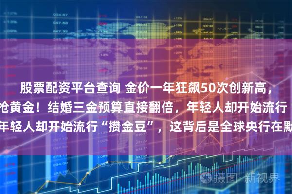 股票配资平台查询 金价一年狂飙50次创新高，商场里有人拖着行李箱抢黄金！结婚三金预算直接翻倍，年轻人却开始流行“攒金豆”，这背后是全球央行在默默囤货