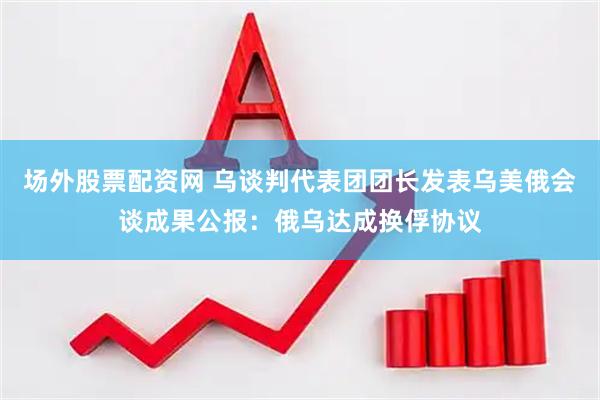 场外股票配资网 乌谈判代表团团长发表乌美俄会谈成果公报：俄乌达成换俘协议