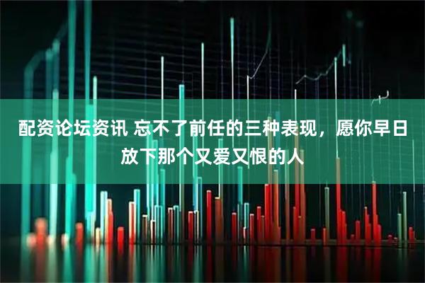 配资论坛资讯 忘不了前任的三种表现，愿你早日放下那个又爱又恨的人