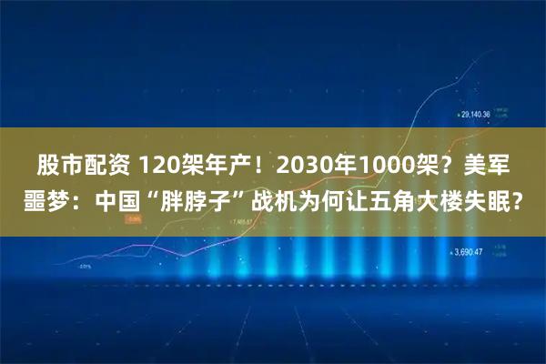 股市配资 120架年产！2030年1000架？美军噩梦：中国“胖脖子”战机为何让五角大楼失眠？