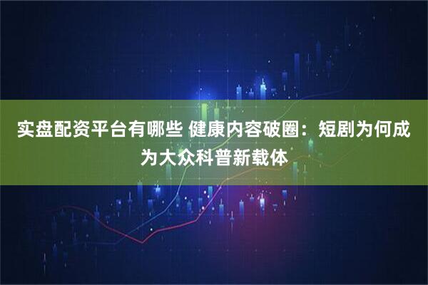 实盘配资平台有哪些 健康内容破圈：短剧为何成为大众科普新载体