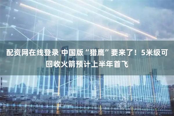 配资网在线登录 中国版“猎鹰”要来了！5米级可回收火箭预计上半年首飞